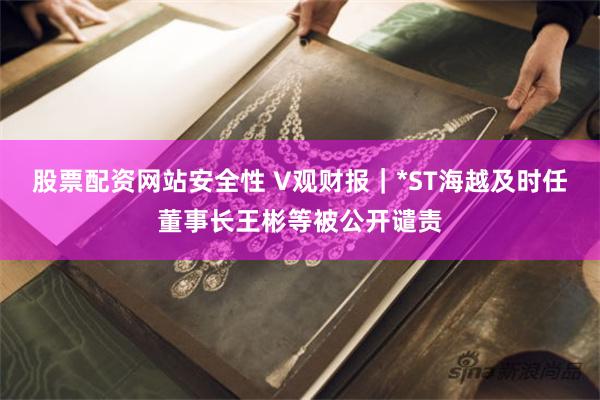 股票配资网站安全性 V观财报｜*ST海越及时任董事长王彬等被公开谴责