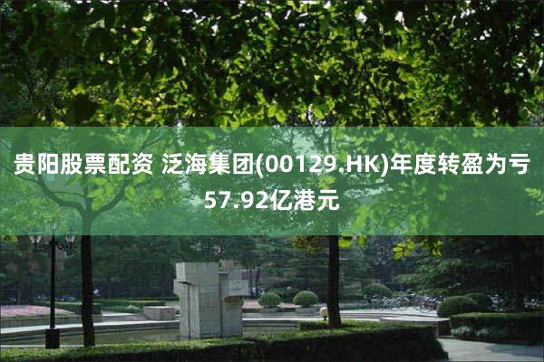 贵阳股票配资 泛海集团(00129.HK)年度转盈为亏57.92亿港元