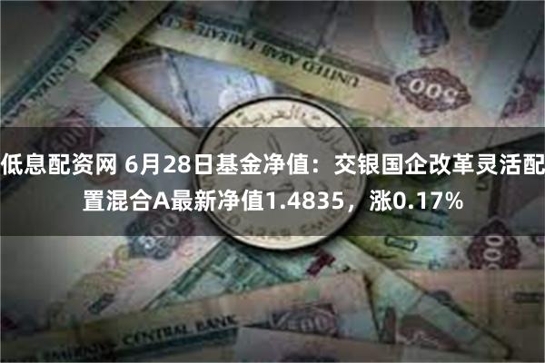 低息配资网 6月28日基金净值：交银国企改革灵活配置混合A最新净值1.4835，涨0.17%