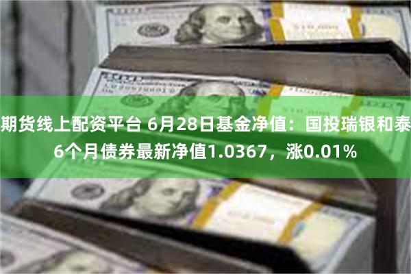 期货线上配资平台 6月28日基金净值：国投瑞银和泰6个月债券最新净值1.0367，涨0.01%