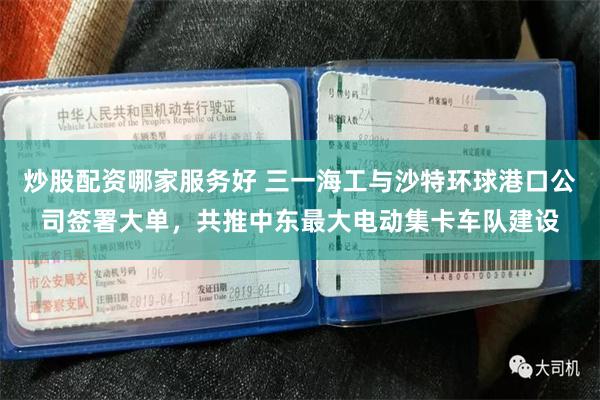 炒股配资哪家服务好 三一海工与沙特环球港口公司签署大单，共推中东最大电动集卡车队建设