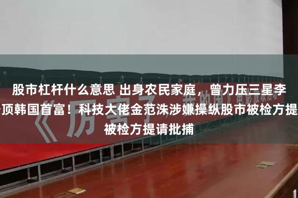 股市杠杆什么意思 出身农民家庭，曾力压三星李在镕登顶韩国首富！科技大佬金范洙涉嫌操纵股市被检方提请批捕