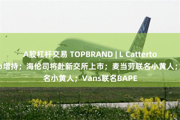 A股杠杆交易 TOPBRAND | L Catterton对奢侈品牌Etro增持；海伦司将赴新交所上市；麦当劳联名小黄人；Vans联名BAPE