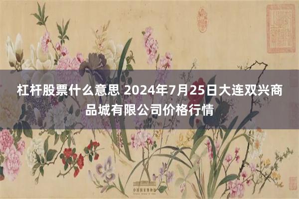 杠杆股票什么意思 2024年7月25日大连双兴商品城有限公司价格行情