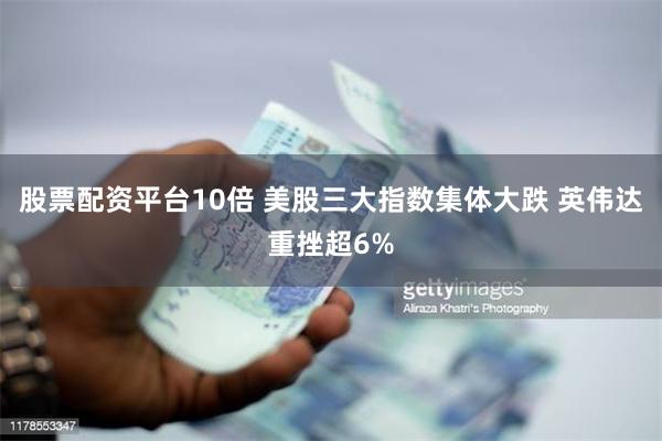 股票配资平台10倍 美股三大指数集体大跌 英伟达重挫超6%