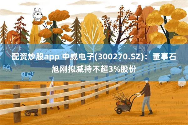 配资炒股app 中威电子(300270.SZ)：董事石旭刚拟减持不超3%股份