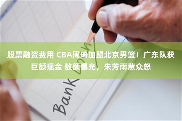 股票融资费用 CBA周琦加盟北京男篮！广东队获巨额现金 数额曝光，朱芳雨惹众怒