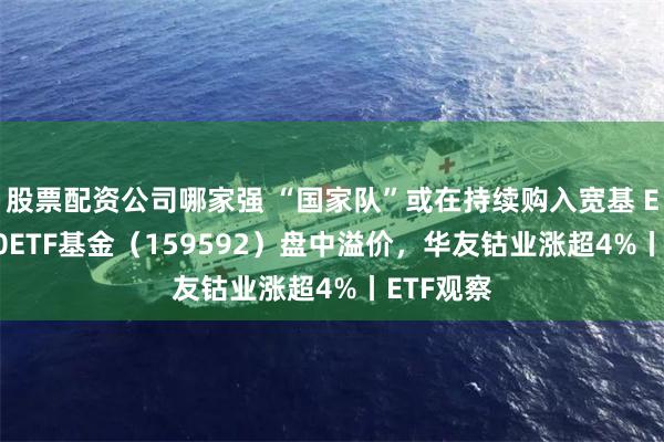 股票配资公司哪家强 “国家队”或在持续购入宽基 ETF，A50ETF基金（159592）盘中溢价，华友钴业涨超4%丨ETF观察