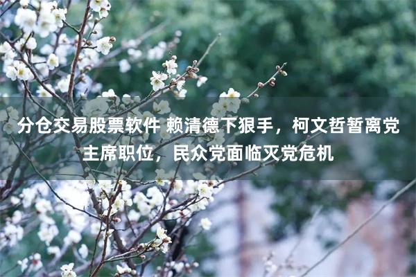 分仓交易股票软件 赖清德下狠手，柯文哲暂离党主席职位，民众党面临灭党危机