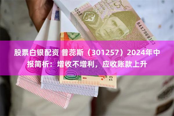 股票白银配资 普蕊斯（301257）2024年中报简析：增收不增利，应收账款上升