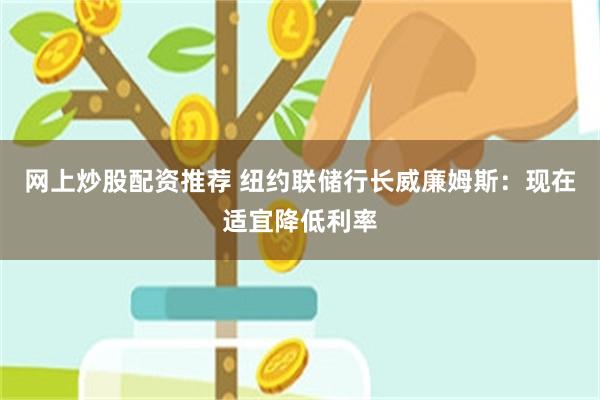 网上炒股配资推荐 纽约联储行长威廉姆斯：现在适宜降低利率