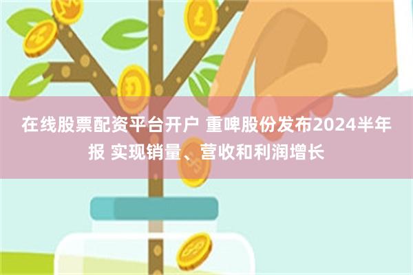 在线股票配资平台开户 重啤股份发布2024半年报 实现销量、营收和利润增长