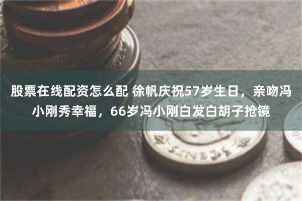 股票在线配资怎么配 徐帆庆祝57岁生日，亲吻冯小刚秀幸福，66岁冯小刚白发白胡子抢镜