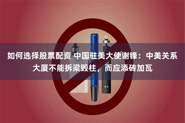 如何选择股票配资 中国驻美大使谢锋：中美关系大厦不能拆梁毁柱，而应添砖加瓦