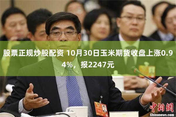 股票正规炒股配资 10月30日玉米期货收盘上涨0.94%，报2247元