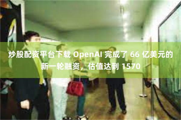 炒股配资平台下载 OpenAI 完成了 66 亿美元的新一轮融资，估值达到 1570