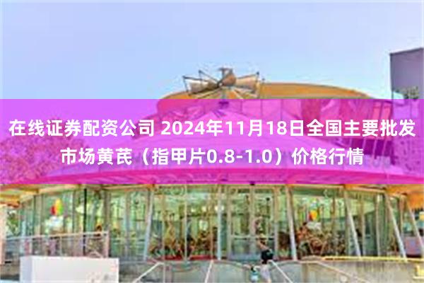 在线证券配资公司 2024年11月18日全国主要批发市场黄芪（指甲片0.8-1.0）价格行情