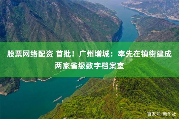 股票网络配资 首批！广州增城：率先在镇街建成两家省级数字档案室