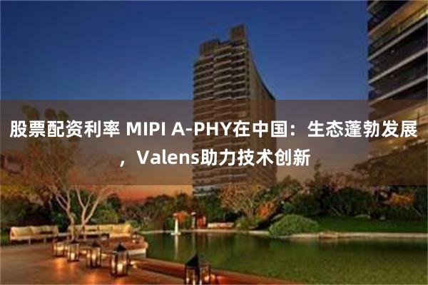 股票配资利率 MIPI A-PHY在中国：生态蓬勃发展，Valens助力技术创新