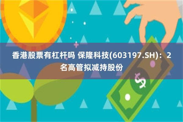 香港股票有杠杆吗 保隆科技(603197.SH)：2名高管拟减持股份