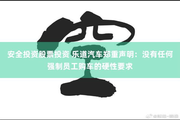 安全投资股票投资 乐道汽车郑重声明：没有任何强制员工购车的硬性要求