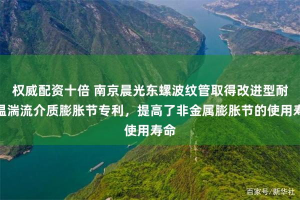 权威配资十倍 南京晨光东螺波纹管取得改进型耐高温湍流介质膨胀节专利，提高了非金属膨胀节的使用寿命