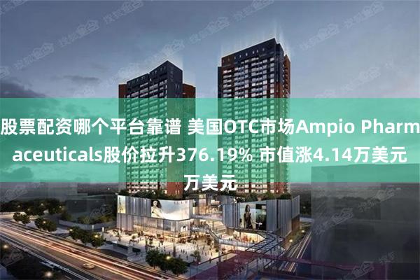 股票配资哪个平台靠谱 美国OTC市场Ampio Pharmaceuticals股价拉升376.19% 市值涨4.14万美元