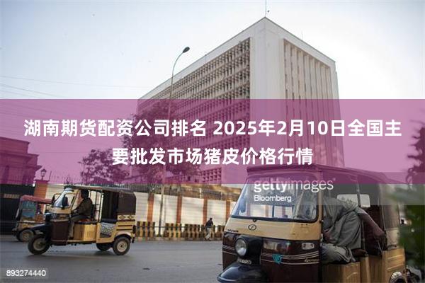 湖南期货配资公司排名 2025年2月10日全国主要批发市场猪皮价格行情