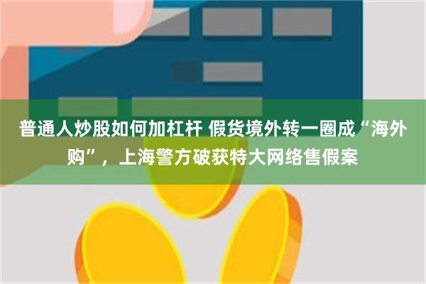 普通人炒股如何加杠杆 假货境外转一圈成“海外购”，上海警方破获特大网络售假案