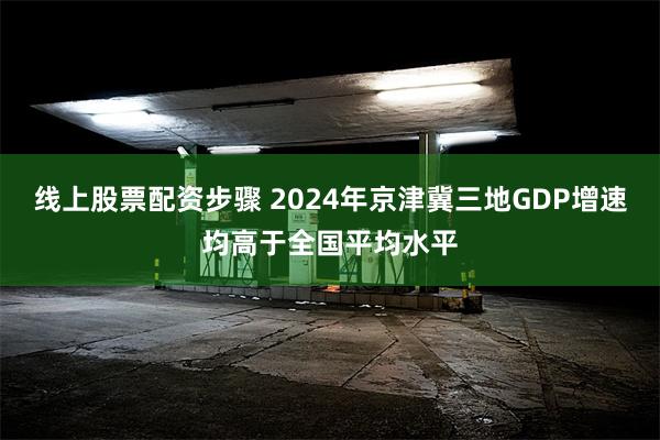 线上股票配资步骤 2024年京津冀三地GDP增速均高于全国平均水平