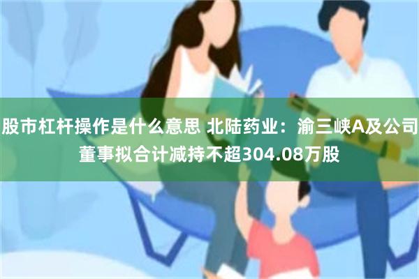 股市杠杆操作是什么意思 北陆药业：渝三峡A及公司董事拟合计减持不超304.08万股