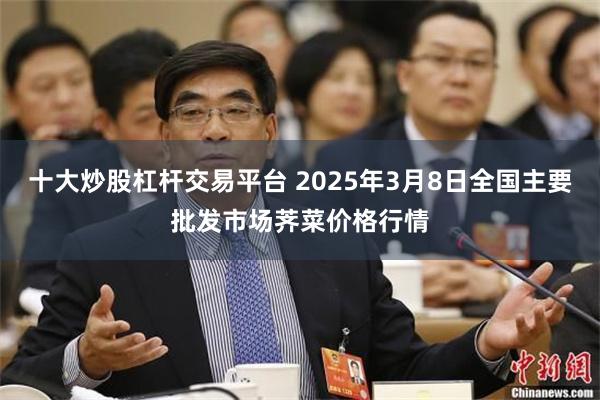 十大炒股杠杆交易平台 2025年3月8日全国主要批发市场荠菜价格行情