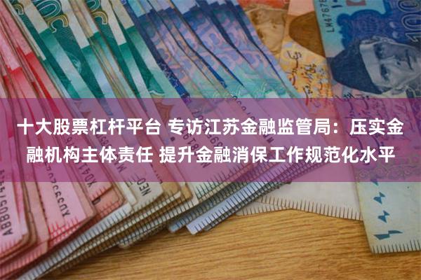 十大股票杠杆平台 专访江苏金融监管局：压实金融机构主体责任 提升金融消保工作规范化水平